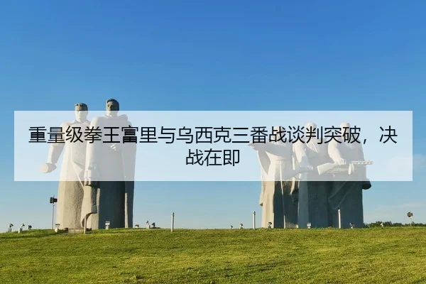 重量级拳王富里与乌西克三番战谈判突破，决战在即