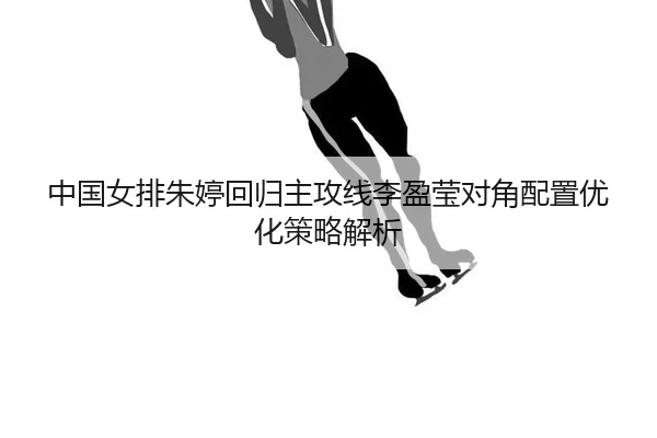 中国女排朱婷回归主攻线李盈莹对角配置优化策略解析