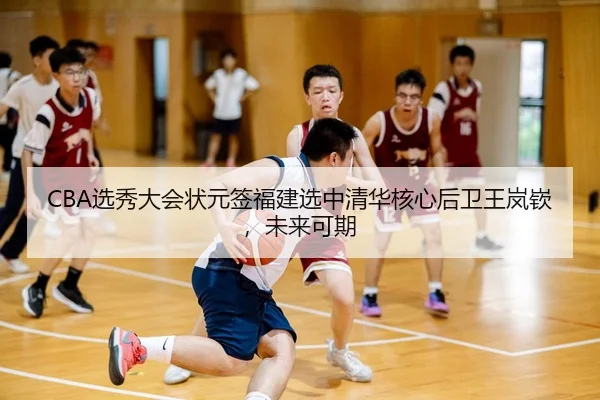 CBA选秀大会状元签福建选中清华核心后卫王岚嵚，未来可期