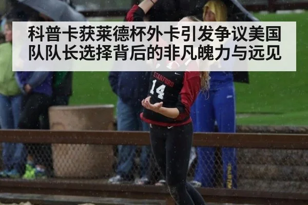 科普卡获莱德杯外卡引发争议美国队队长选择背后的非凡魄力与远见