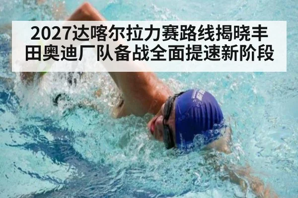 2027达喀尔拉力赛路线揭晓丰田奥迪厂队备战全面提速新阶段