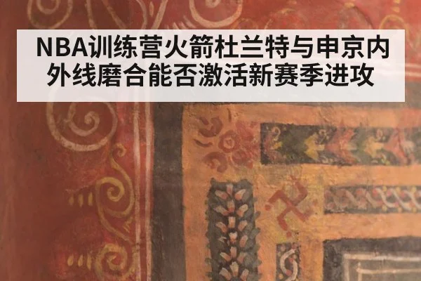 NBA训练营火箭杜兰特与申京内外线磨合能否激活新赛季进攻