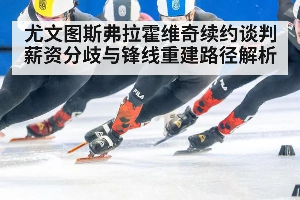 尤文图斯弗拉霍维奇续约谈判薪资分歧与锋线重建路径解析